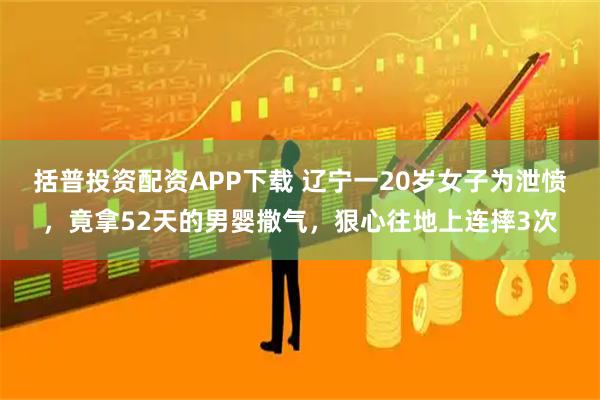 括普投资配资APP下载 辽宁一20岁女子为泄愤，竟拿52天的男婴撒气，狠心往地上连摔3次