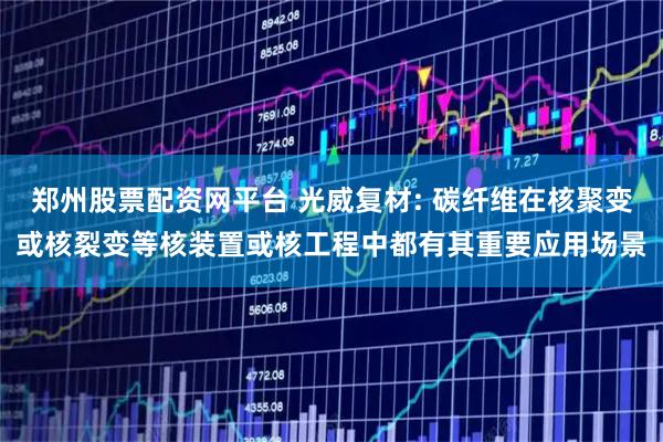 郑州股票配资网平台 光威复材: 碳纤维在核聚变或核裂变等核装置或核工程中都有其重要应用场景