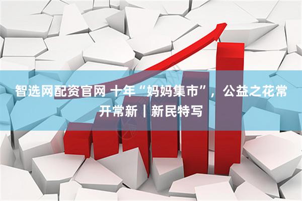 智选网配资官网 十年“妈妈集市”，公益之花常开常新｜新民特写