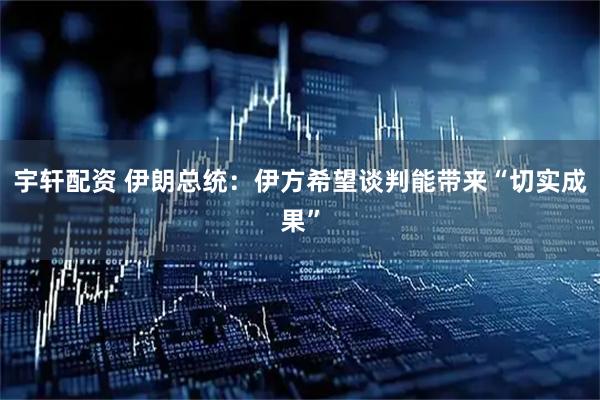宇轩配资 伊朗总统：伊方希望谈判能带来“切实成果”